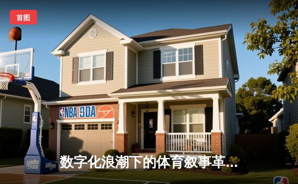 数字化浪潮下的体育叙事革命：从数据战到沉浸式体验