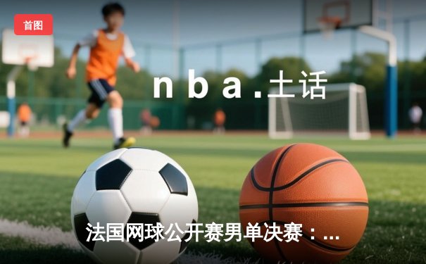 法国网球公开赛男单决赛：纳达尔力克德约科维奇，第14次捧起火枪手杯