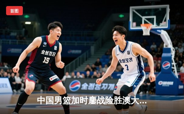 中国男篮加时鏖战险胜澳大利亚 周琦28分14篮板统治内线