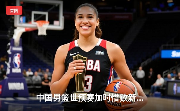 中国男篮世预赛加时惜败新西兰 周琦空砍23分12篮板