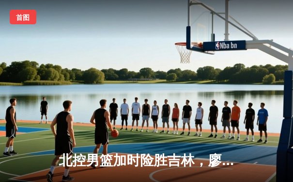 北控男篮加时险胜吉林，廖三宁31+16+6导演惊天逆转