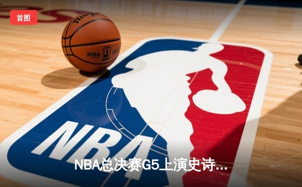 NBA总决赛G5上演史诗逆转，凯尔特人绝境重生夺赛点