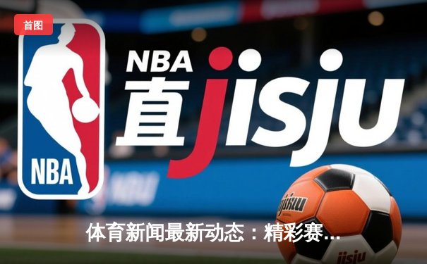 体育新闻最新动态：精彩赛事回顾